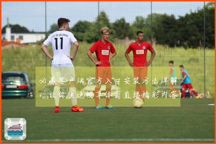 必赢客户端官方入口安装方法详解，让你快速畅享体育直播精彩内容